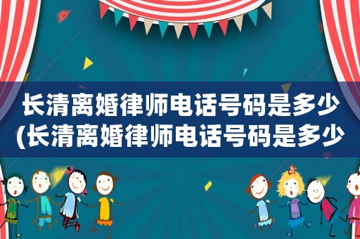 長清離婚律師電話號碼是多少(長清離婚律師電話號碼是多少啊)