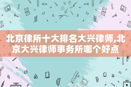 北京律所十大排名大興律師,北京大興律師事務所哪個好點