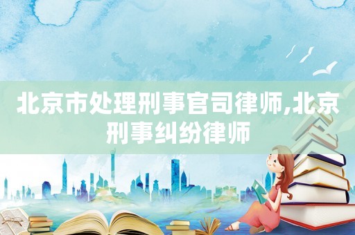 北京市處理刑事官司律師,北京刑事糾紛律師
