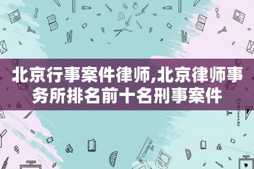 北京行事案件律師,北京律師事務所排名前十名刑事案件