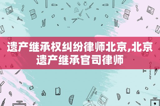 遺產繼承權糾紛律師北京,北京遺產繼承官司律師