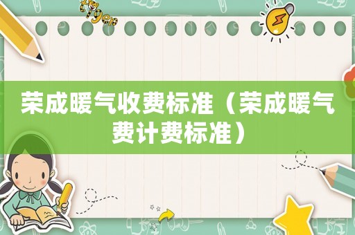 榮成暖氣收費標準（榮成暖氣費計費標準）