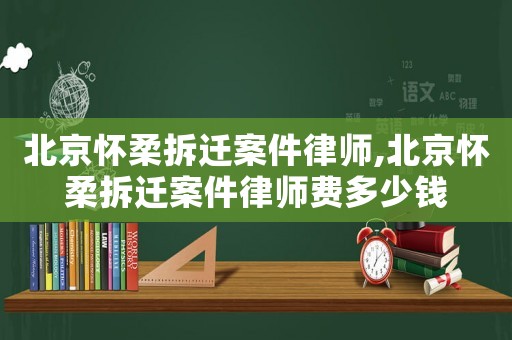北京懷柔拆遷案件律師,北京懷柔拆遷案件律師費多少錢