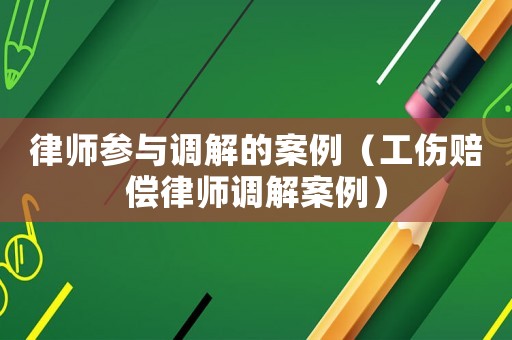 律師參與調(diào)解的案例（工傷賠償律師調(diào)解案例）