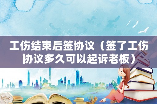 工傷結束后簽協議（簽了工傷協議多久可以起訴老板）