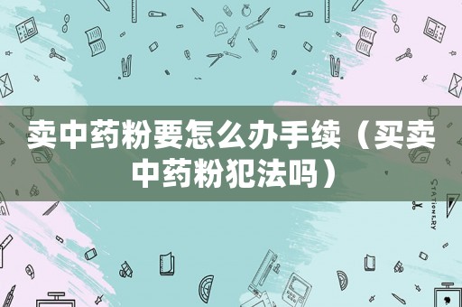 賣中藥粉要怎么辦手續（買賣中藥粉犯法嗎）