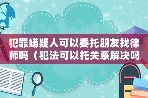 犯罪嫌疑人可以委托朋友找律師嗎（犯法可以托關系解決嗎）