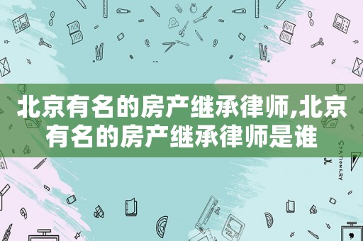 北京有名的房產繼承律師,北京有名的房產繼承律師是誰