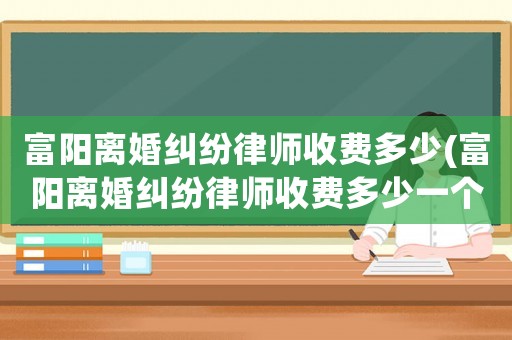 富陽離婚糾紛律師收費多少(富陽離婚糾紛律師收費多少一個月)