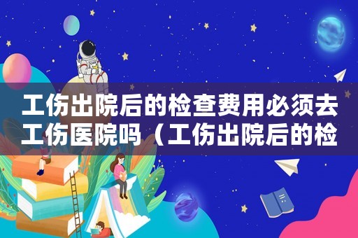 工傷出院后的檢查費用必須去工傷醫院嗎（工傷出院后的檢查費）