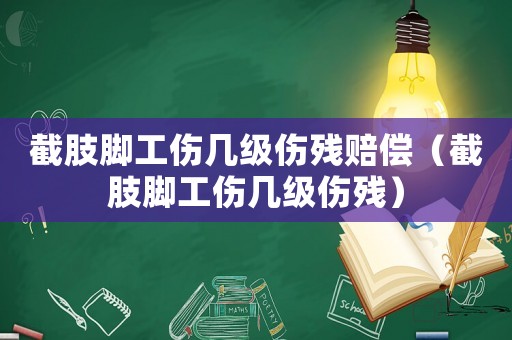 截肢腳工傷幾級傷殘賠償（截肢腳工傷幾級傷殘）
