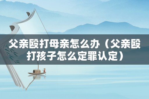 父親毆打母親怎么辦（父親毆打孩子怎么定罪認(rèn)定）