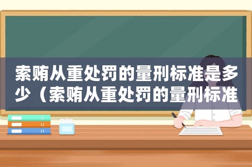 索賄從重處罰的量刑標準是多少（索賄從重處罰的量刑標準）