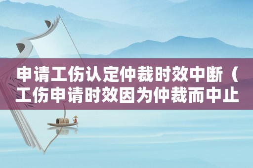 申請工傷認定仲裁時效中斷（工傷申請時效因為仲裁而中止）