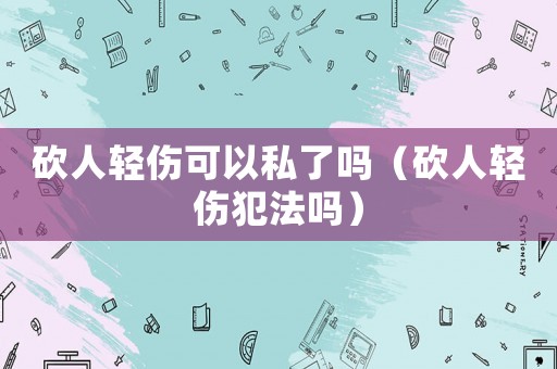 砍人輕傷可以私了嗎（砍人輕傷犯法嗎）