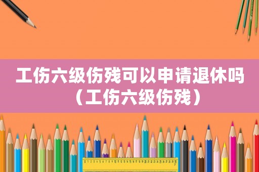 工傷六級傷殘可以申請退休嗎（工傷六級傷殘）