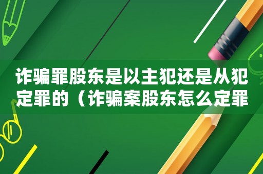 詐騙罪股東是以主犯還是從犯定罪的（詐騙案股東怎么定罪的）