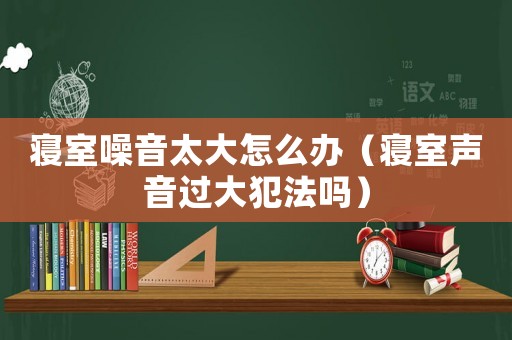 寢室噪音太大怎么辦（寢室聲音過大犯法嗎）