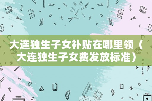 大連獨生子女補貼在哪里領(lǐng)（大連獨生子女費發(fā)放標準）