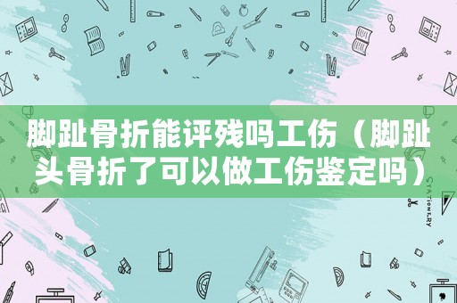 腳趾骨折能評殘嗎工傷（腳趾頭骨折了可以做工傷鑒定嗎）