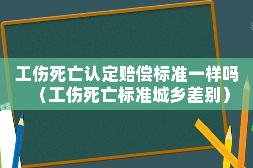 工傷死亡認(rèn)定賠償標(biāo)準(zhǔn)一樣嗎（工傷死亡標(biāo)準(zhǔn)城鄉(xiāng)差別）