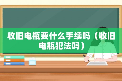 收舊電瓶要什么手續嗎（收舊電瓶犯法嗎）