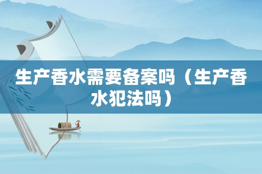 生產香水需要備案嗎（生產香水犯法嗎）