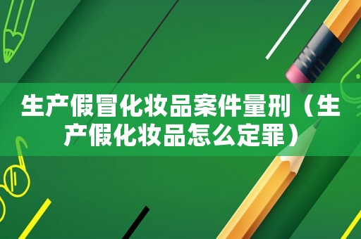 生產假冒化妝品案件量刑（生產假化妝品怎么定罪）