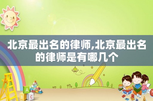 北京最出名的律師,北京最出名的律師是有哪幾個