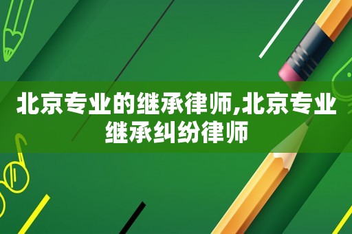 北京專業(yè)的繼承律師,北京專業(yè)繼承糾紛律師