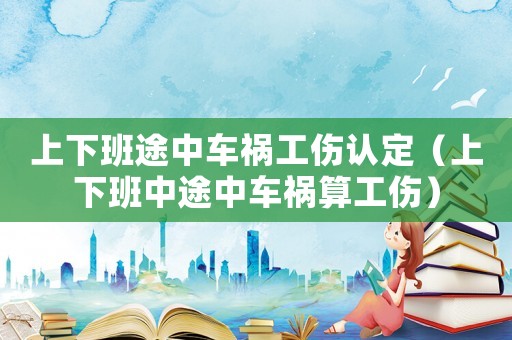 上下班途中車禍工傷認定（上下班中途中車禍算工傷）