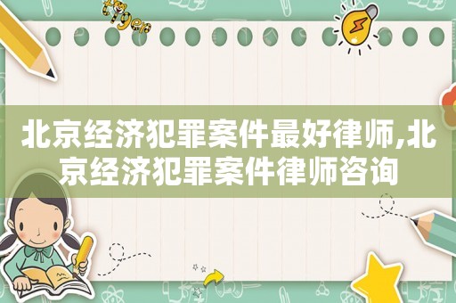 北京經(jīng)濟(jì)犯罪案件最好律師,北京經(jīng)濟(jì)犯罪案件律師咨詢