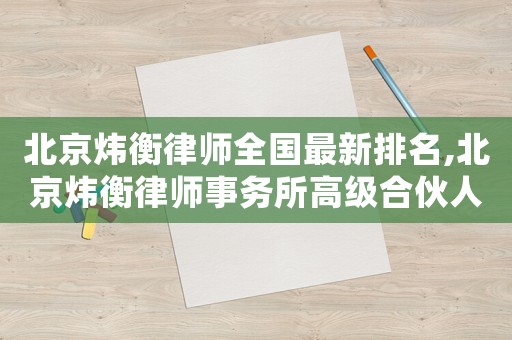 北京煒衡律師全國最新排名,北京煒衡律師事務所高級合伙人