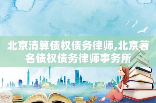 北京清算債權債務律師,北京著名債權債務律師事務所