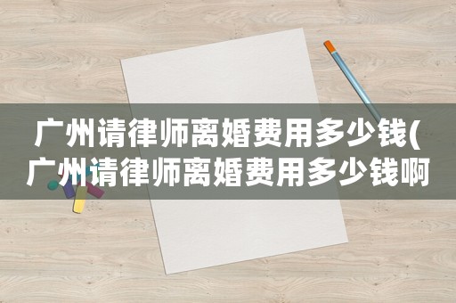 廣州請(qǐng)律師離婚費(fèi)用多少錢(廣州請(qǐng)律師離婚費(fèi)用多少錢啊)