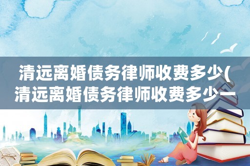 清遠離婚債務律師收費多少(清遠離婚債務律師收費多少一個月)