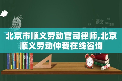 北京市順義勞動官司律師,北京順義勞動仲裁在線咨詢