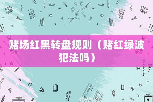 賭場紅黑轉(zhuǎn)盤規(guī)則（賭紅綠波犯法嗎）
