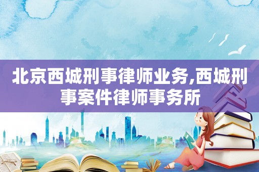 北京西城刑事律師業務,西城刑事案件律師事務所