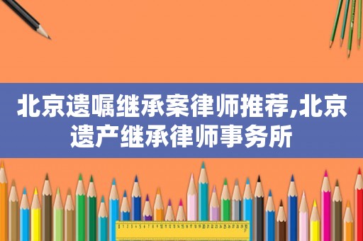北京遺囑繼承案律師推薦,北京遺產繼承律師事務所