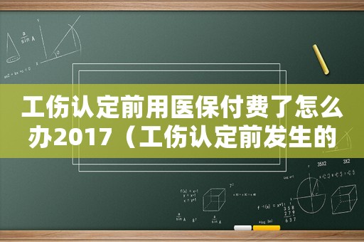 工傷認(rèn)定前用醫(yī)保付費(fèi)了怎么辦2017（工傷認(rèn)定前發(fā)生的醫(yī)療費(fèi)用）