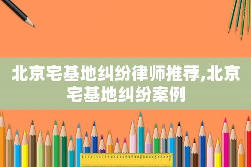 北京宅基地糾紛律師推薦,北京宅基地糾紛案例