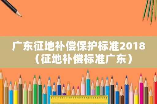 廣東征地補(bǔ)償保護(hù)標(biāo)準(zhǔn)2018（征地補(bǔ)償標(biāo)準(zhǔn)廣東）