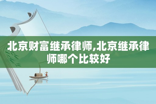 北京財富繼承律師,北京繼承律師哪個比較好