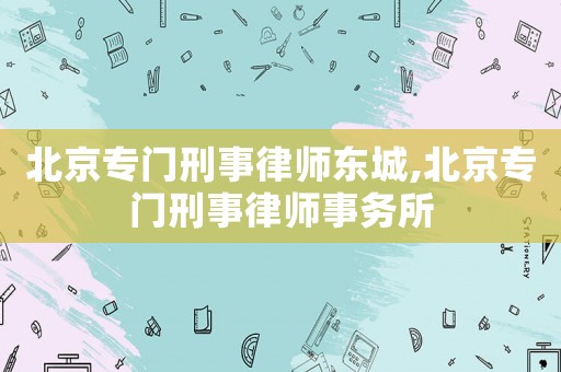 北京專門刑事律師東城,北京專門刑事律師事務所