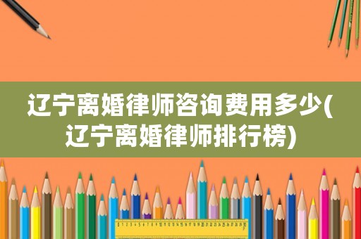 遼寧離婚律師咨詢費用多少(遼寧離婚律師排行榜)