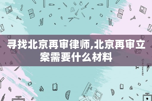 尋找北京再審律師,北京再審立案需要什么材料
