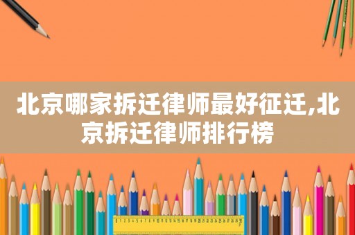 北京哪家拆遷律師最好征遷,北京拆遷律師排行榜