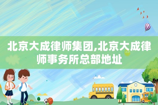 北京大成律師集團(tuán),北京大成律師事務(wù)所總部地址