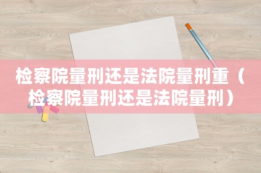 檢察院量刑還是法院量刑重（檢察院量刑還是法院量刑）